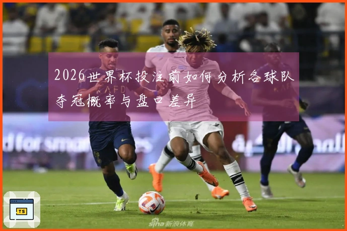2026世界杯投注前如何分析各球队夺冠概率与盘口差异