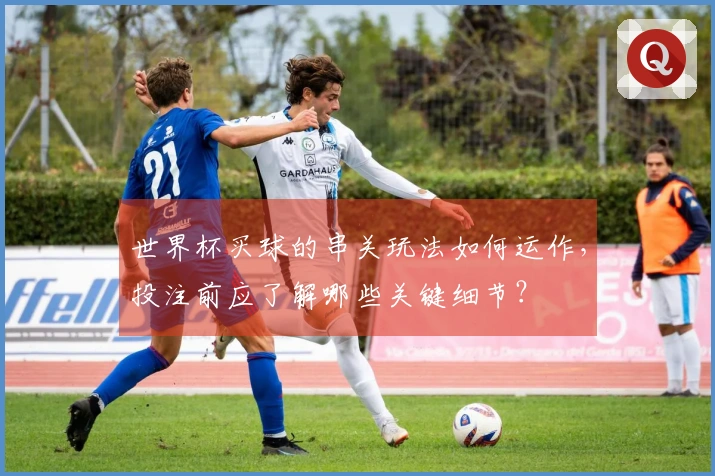 世界杯买球的串关玩法如何运作，投注前应了解哪些关键细节？