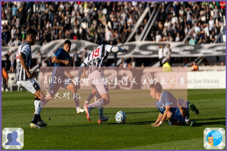 2026世界杯让球值得关注的五大看点大对比