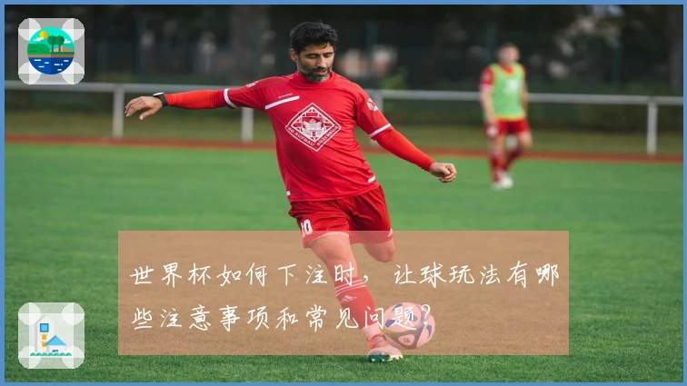 世界杯如何下注时，让球玩法有哪些注意事项和常见问题？